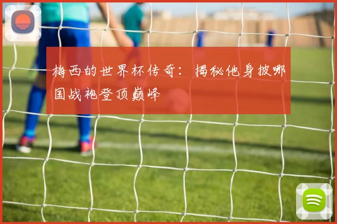 梅西的世界杯传奇:揭秘他身披哪国战袍登顶巅峰