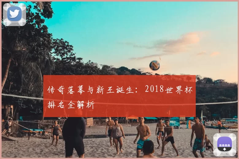 传奇落幕与新王诞生:2018世界杯排名全解析
