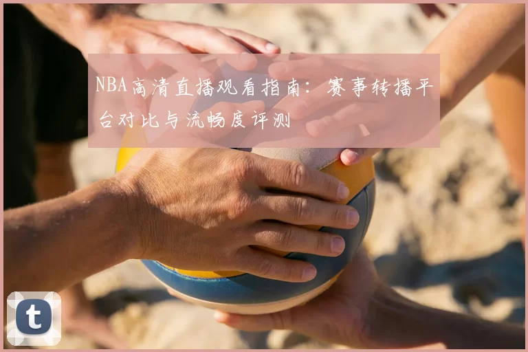 NBA高清直播观看指南：赛事转播平台对比与流畅度评测