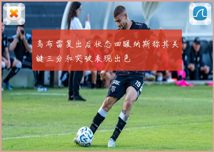 乌布雷复出后状态回暖纳斯称其关键三分和突破表现出色