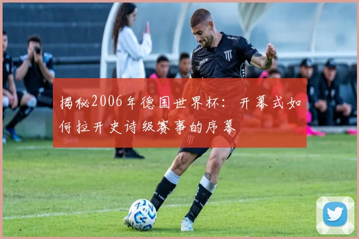 揭秘2006年德国世界杯:开幕式如何拉开史诗级赛事的序幕