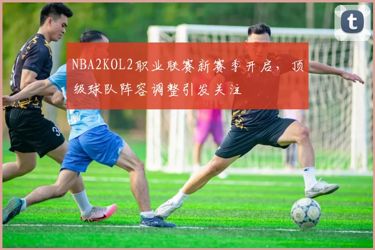 NBA2KOL2职业联赛新赛季开启,顶级球队阵容调整引发关注