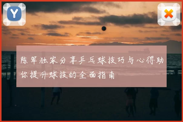 陈军独家分享乒乓球技巧与心得助你提升球技的全面指南