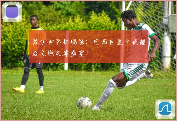 聚焦世界杯现场:巴西巨星今夜能否点燃足球盛宴?